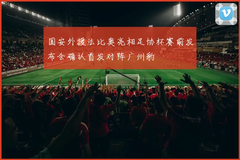 国安外援法比奥亮相足协杯赛前发布会确认首发对阵广州豹