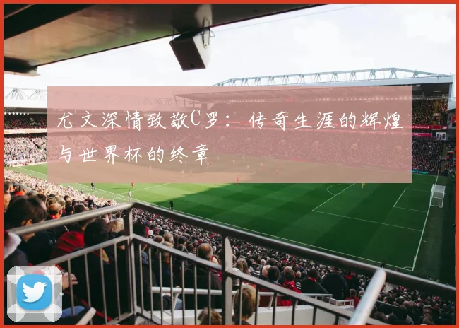 尤文深情致敬C罗：传奇生涯的辉煌与世界杯的终章