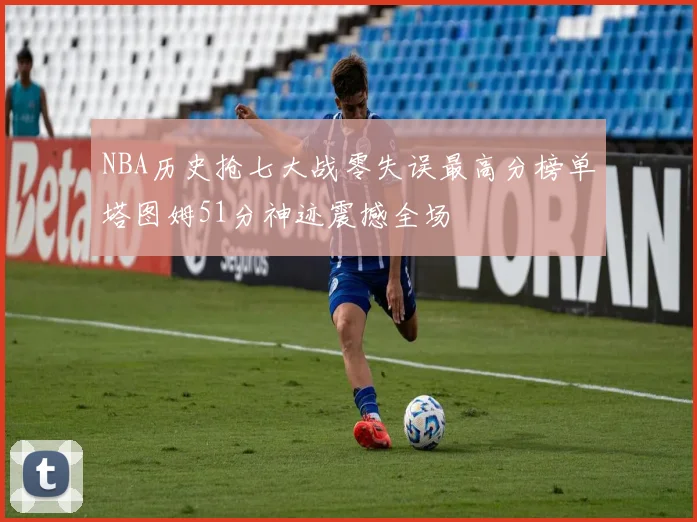 NBA历史抢七大战零失误最高分榜单塔图姆51分神迹震撼全场