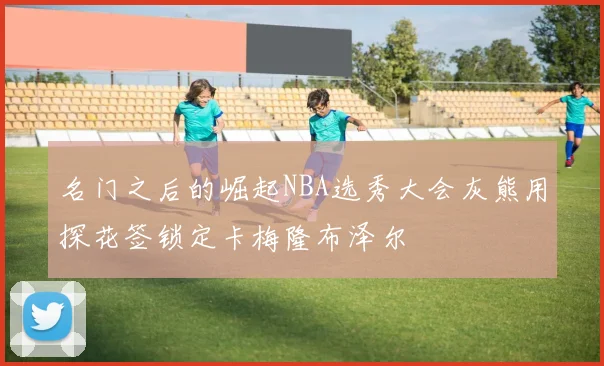 名门之后的崛起NBA选秀大会灰熊用探花签锁定卡梅隆布泽尔