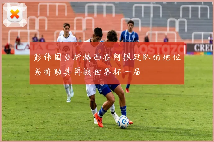 彭伟国分析梅西在阿根廷队的地位或将助其再战世界杯一届