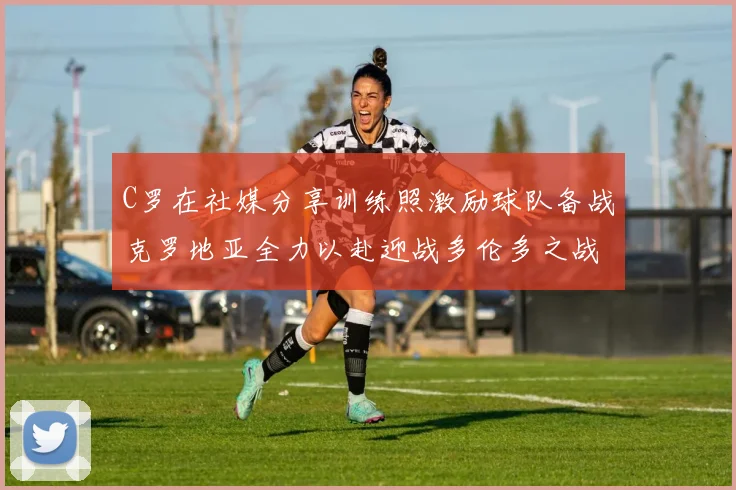 C罗在社媒分享训练照激励球队备战克罗地亚全力以赴迎战多伦多之战