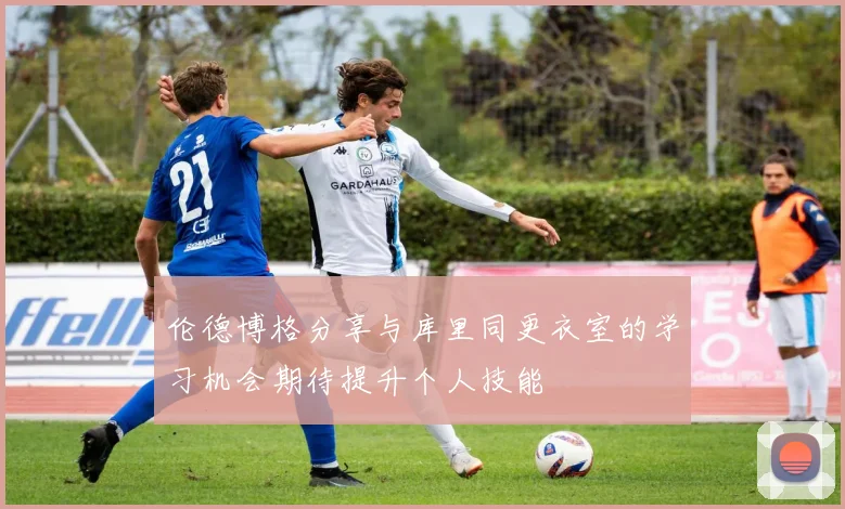 伦德博格分享与库里同更衣室的学习机会期待提升个人技能