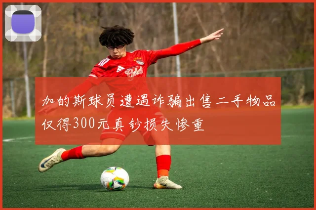 加的斯球员遭遇诈骗出售二手物品仅得300元真钞损失惨重