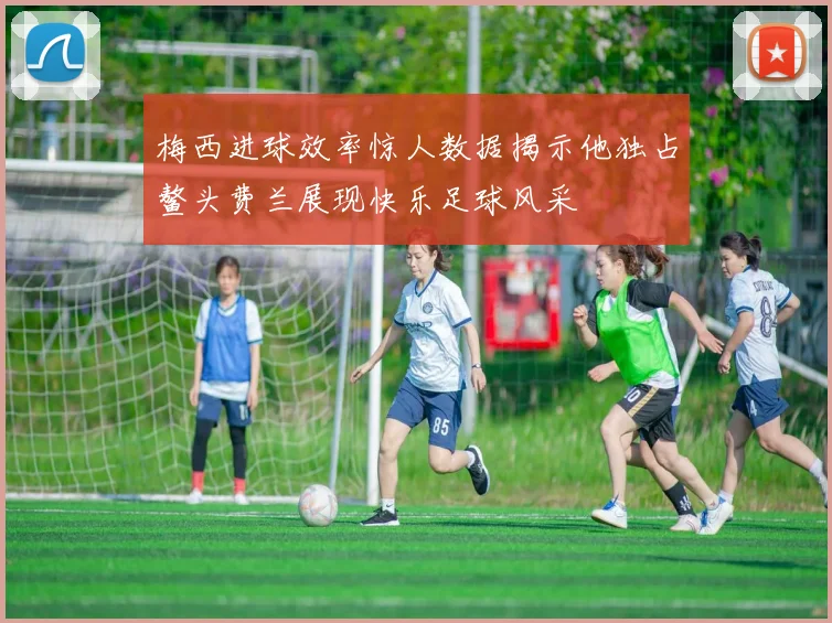 梅西进球效率惊人数据揭示他独占鳌头费兰展现快乐足球风采