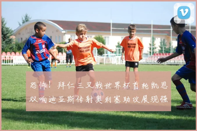 恐怖！拜仁三叉戟世界杯首轮凯恩双响迪亚斯传射奥利塞助攻展现强大实力