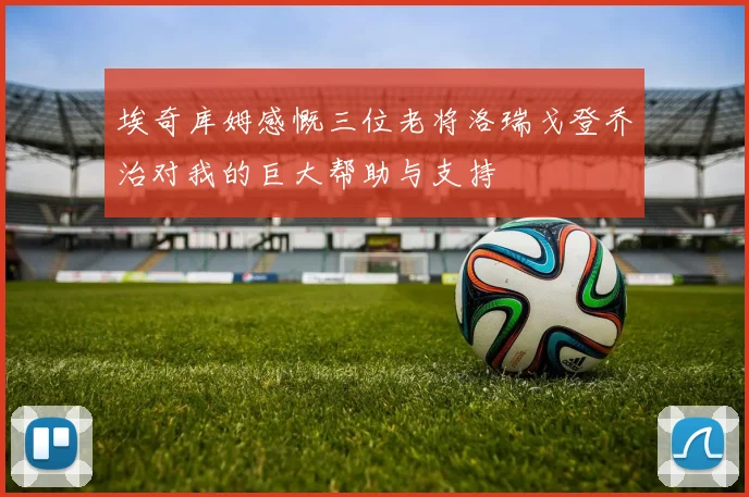 埃奇库姆感慨三位老将洛瑞戈登乔治对我的巨大帮助与支持