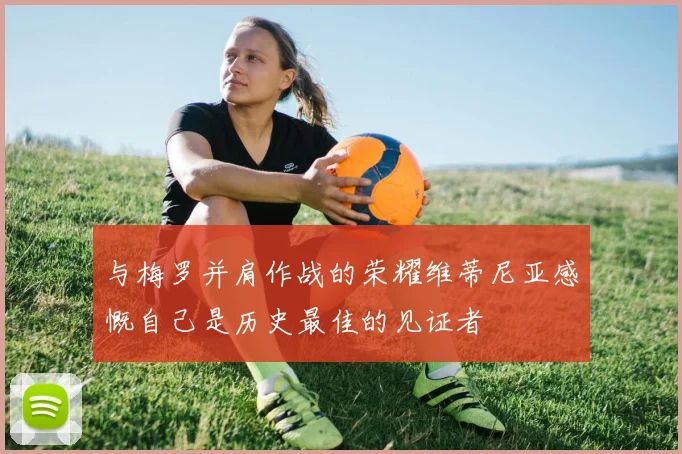 与梅罗并肩作战的荣耀维蒂尼亚感慨自己是历史最佳的见证者